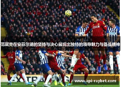 范戴克在安菲尔德的坚持与决心展现出独特的领导魅力与备战精神