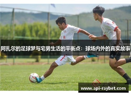 阿扎尔的足球梦与宅男生活的平衡点：球场内外的真实故事