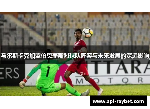 马尔斯卡克加盟伯恩茅斯对球队阵容与未来发展的深远影响