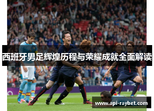西班牙男足辉煌历程与荣耀成就全面解读