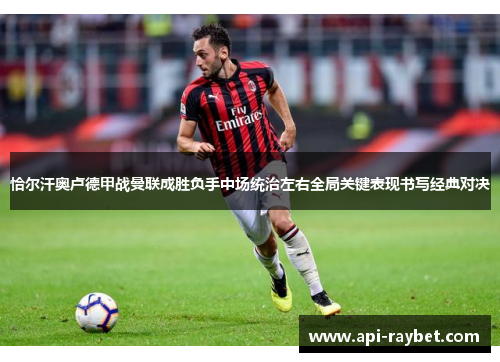 恰尔汗奥卢德甲战曼联成胜负手中场统治左右全局关键表现书写经典对决